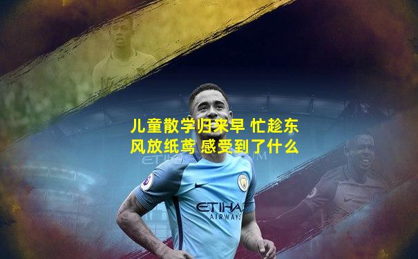 儿童散学归来早 忙趁东风放纸鸢 感受到了什么